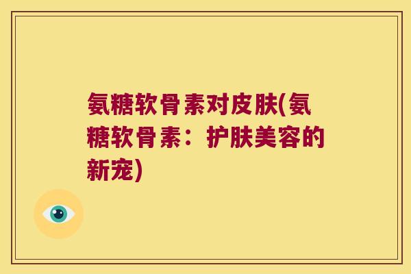氨糖软骨素对(氨糖软骨素:护肤美容的新宠) 氨糖软骨素对(氨糖软骨素:护肤美容的新宠)