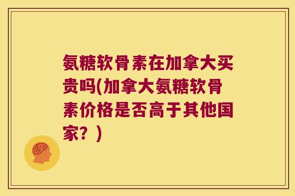 氨糖软骨素在加拿大买贵吗(加拿大氨糖软骨素价格是否高于其他国家?)