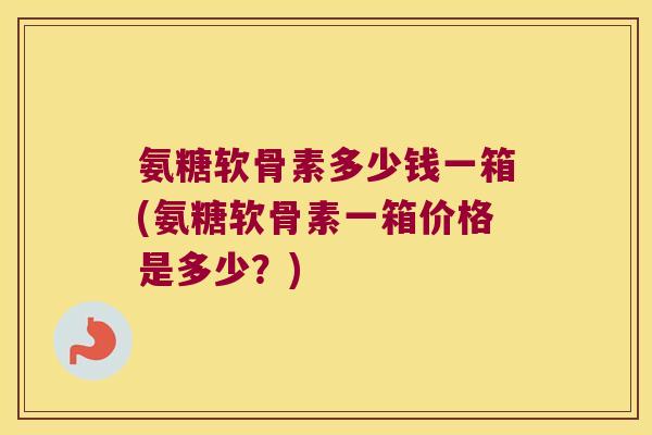 氨糖软骨素多少钱一箱(氨糖软骨素一箱价格是多少?)