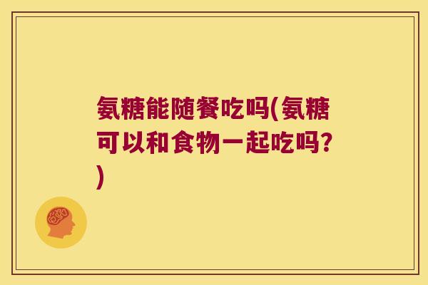 氨糖能随餐吃吗(氨糖可以和食物一起吃吗?)