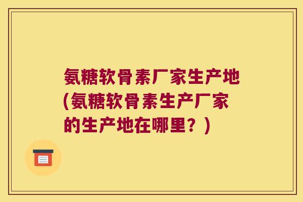 氨糖软骨素厂家生产地(氨糖软骨素生产厂家的生产地在哪里?)
