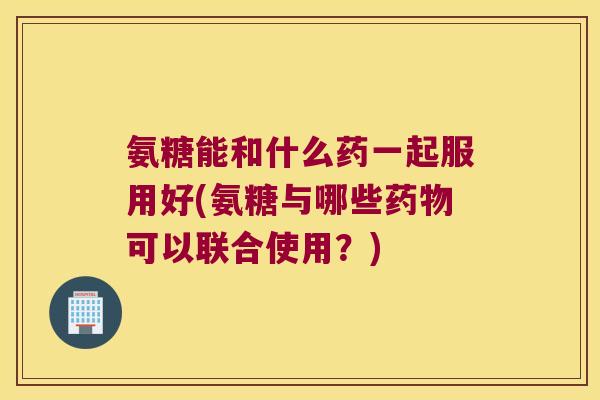 氨糖能和什么药一起服用好(氨糖与哪些药物可以联合使用？)