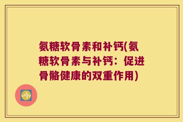 氨糖软骨素和补钙(氨糖软骨素与补钙:促进骨骼健康的双重作用)