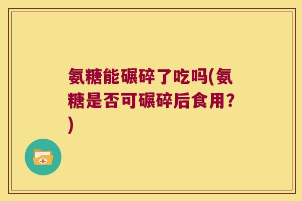 氨糖能碾碎了吃吗(氨糖是否可碾碎后食用?)