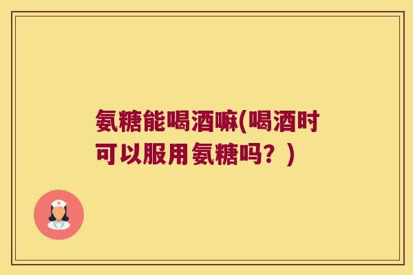 氨糖能喝酒嘛(喝酒时可以服用氨糖吗?) 氨糖能喝酒嘛(喝酒时可以服用氨糖吗?)