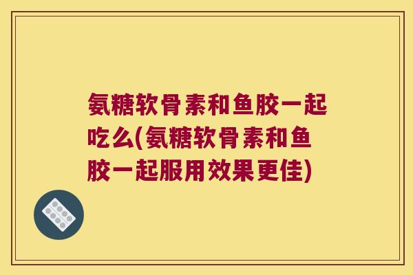 氨糖软骨素和鱼胶一起吃么(氨糖软骨素和鱼胶一起服用效果更佳)