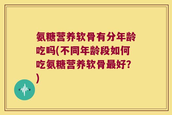 氨糖营养软骨有分年龄吃吗(不同年龄段如何吃氨糖营养软骨最好?)
