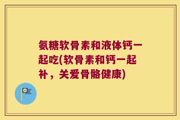 氨糖软骨素和液体钙一起吃(软骨素和钙一起补,关爱骨骼健康)