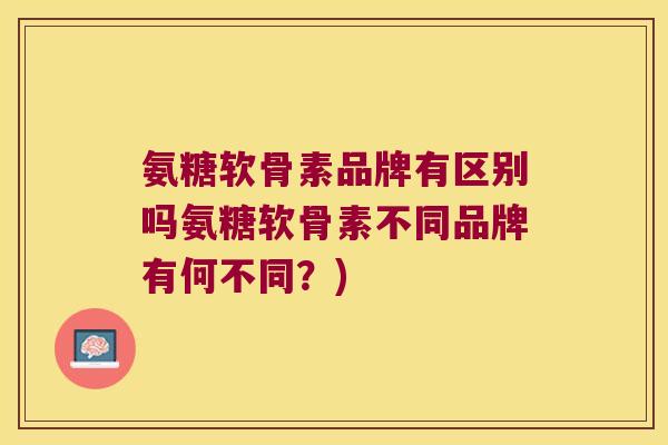 氨糖软骨素品牌有区别吗氨糖软骨素不同品牌有何不同?)