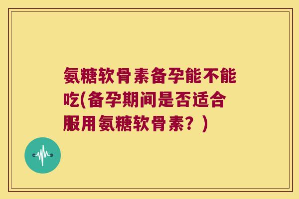 氨糖软骨素备孕能不能吃(备孕期间是否适合服用氨糖软骨素?)
