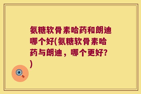 氨糖软骨素哈药和朗迪哪个好(氨糖软骨素哈药与朗迪,哪个更好?) 氨糖软骨素哈药和朗迪哪个好(氨糖软骨素哈药与朗迪,哪个更好?)