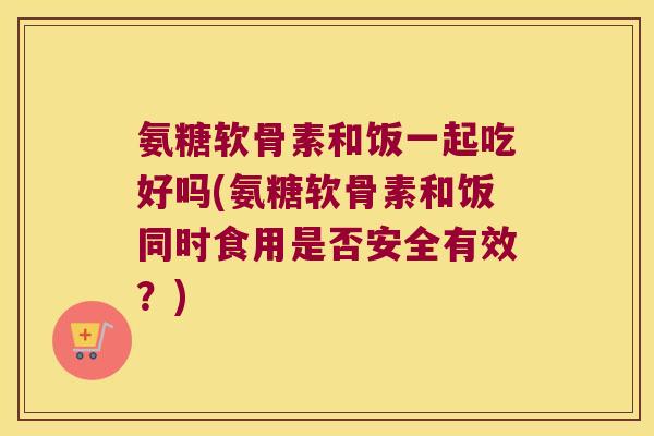 氨糖软骨素和饭一起吃好吗(氨糖软骨素和饭同时食用是否安全有效?)