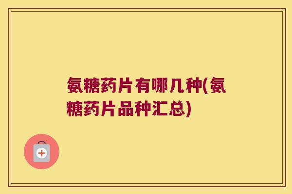 氨糖药片有哪几种(氨糖药片品种汇总)