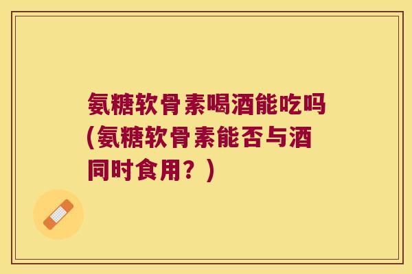 氨糖软骨素喝酒能吃吗(氨糖软骨素能否与酒同时食用?)