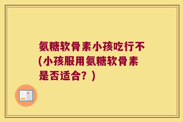 氨糖软骨素小孩吃行不(小孩服用氨糖软骨素是否适合?)