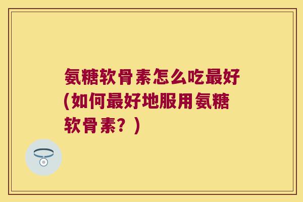 氨糖软骨素怎么吃最好(如何最好地服用氨糖软骨素?)