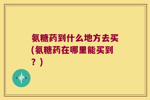 氨糖药到什么地方去买(氨糖药在哪里能买到?)