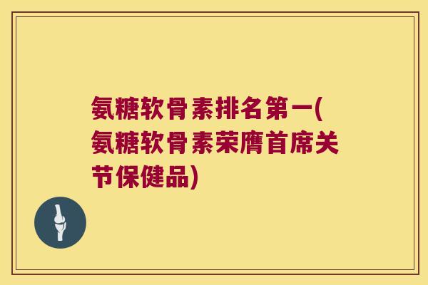 氨糖软骨素排名第一(氨糖软骨素荣膺首席关节保健品)