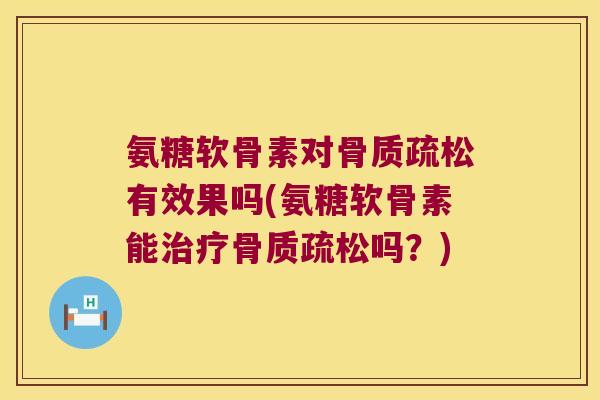 氨糖软骨素对骨质疏松有效果吗(氨糖软骨素能治疗骨质疏松吗?)