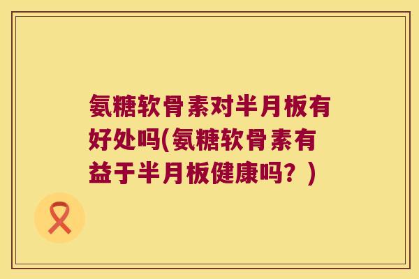 氨糖软骨素对半月板有好处吗(氨糖软骨素有益于半月板健康吗?)