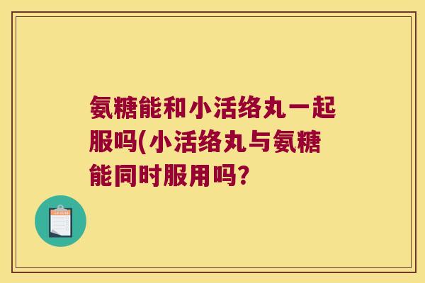 氨糖能和小活络丸一起服吗(小活络丸与氨糖能同时服用吗?