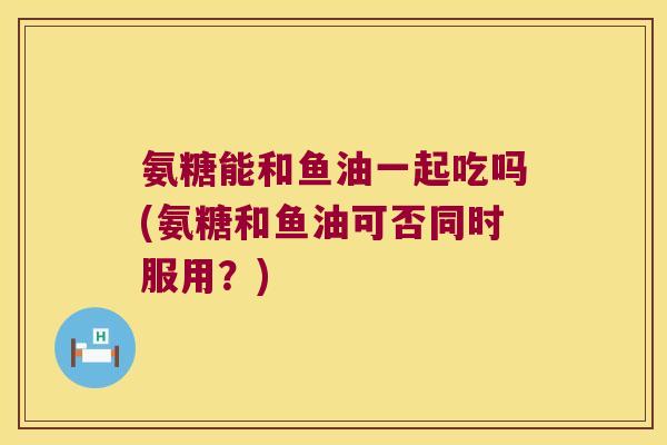 氨糖能和鱼油一起吃吗(氨糖和鱼油可否同时服用?)