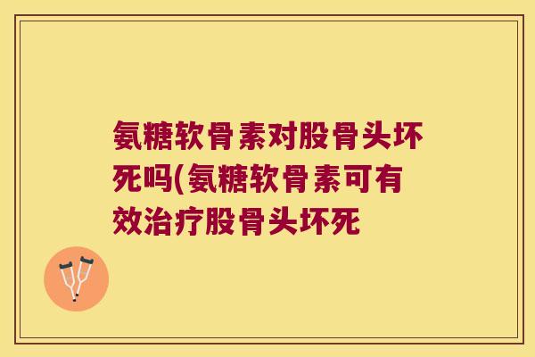 氨糖软骨素对股骨头坏死吗(氨糖软骨素可有效治疗股骨头坏死