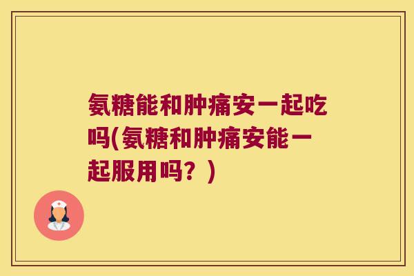 氨糖能和肿痛安一起吃吗(氨糖和肿痛安能一起服用吗?)