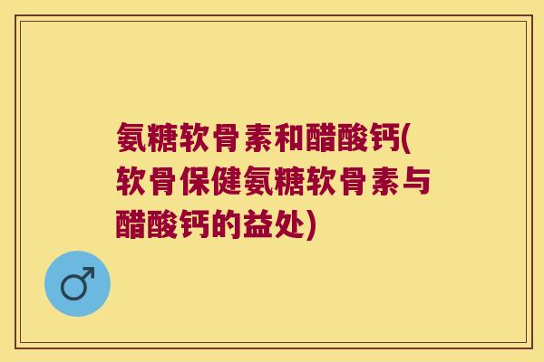 氨糖软骨素和醋酸钙(软骨保健氨糖软骨素与醋酸钙的益处) 氨糖软骨素和醋酸钙(软骨保健氨糖软骨素与醋酸钙的益处)