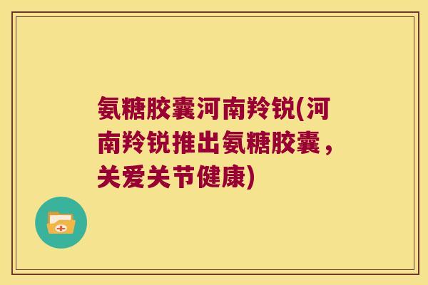 氨糖胶囊河南羚锐(河南羚锐推出氨糖胶囊,关爱关节健康)