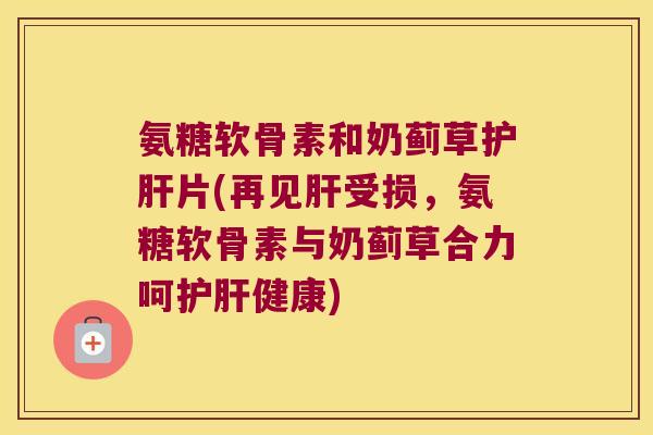 氨糖软骨素和奶蓟草护肝片(再见肝受损,氨糖软骨素与奶蓟草合力呵护肝健康)
