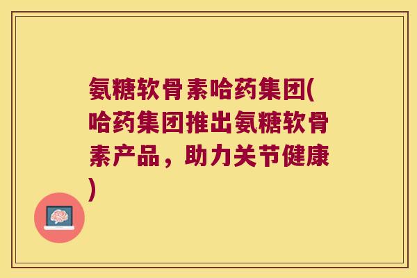 氨糖软骨素哈药集团(哈药集团推出氨糖软骨素产品,助力关节健康)