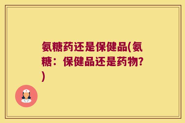 氨糖药还是保健品(氨糖:保健品还是药物?)