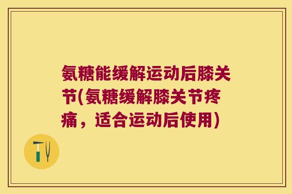氨糖能缓解运动后膝关节(氨糖缓解膝关节疼痛,适合运动后使用)