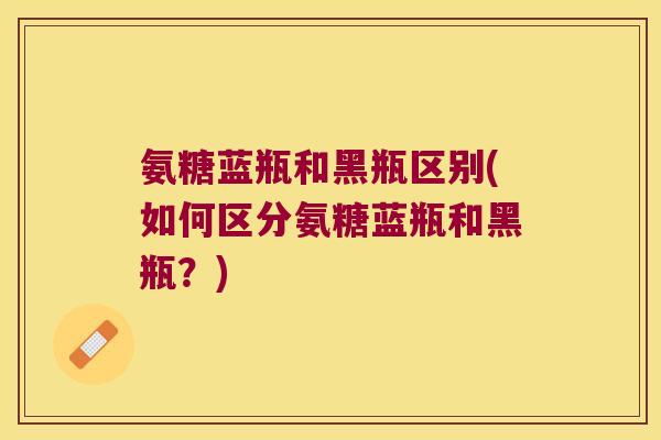 氨糖蓝瓶和黑瓶区别(如何区分氨糖蓝瓶和黑瓶?) 氨糖蓝瓶和黑瓶区别(如何区分氨糖蓝瓶和黑瓶?)