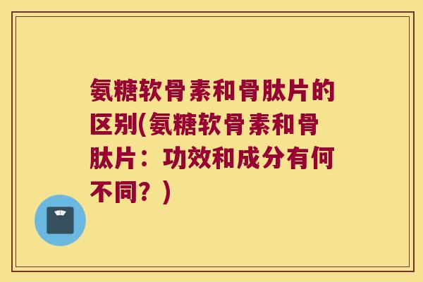 氨糖软骨素和骨肽片的区别(氨糖软骨素和骨肽片:功效和成分有何不同?)