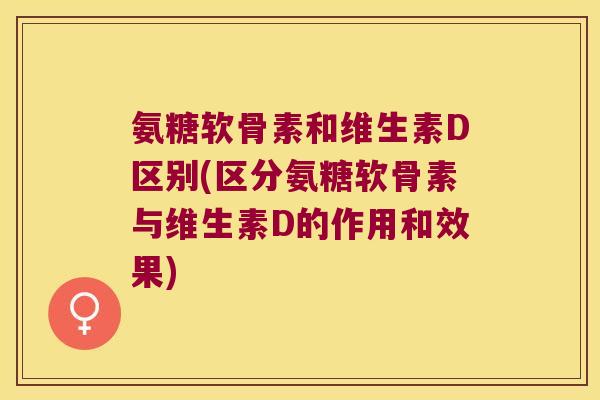 氨糖软骨素和维生素D区别(区分氨糖软骨素与维生素D的作用和效果)