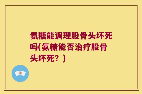 氨糖能调理股骨头坏死吗(氨糖能否治疗股骨头坏死?)