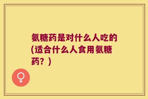 氨糖药是对什么人吃的(适合什么人食用氨糖药?)