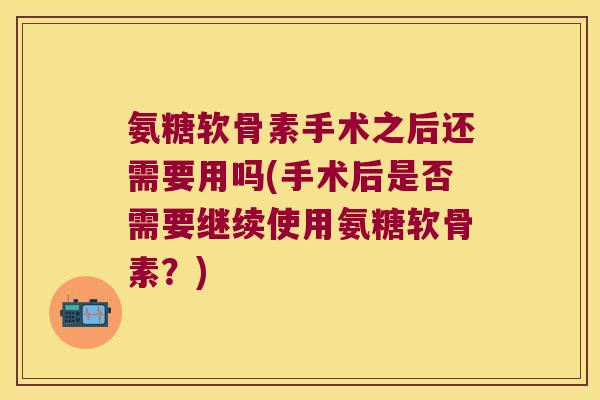 氨糖软骨素手术之后还需要用吗(手术后是否需要继续使用氨糖软骨素?)
