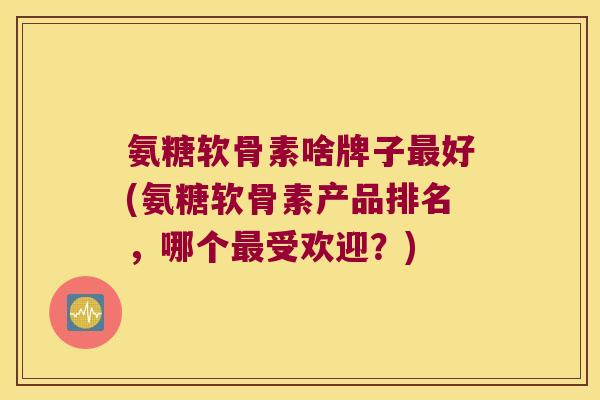 氨糖软骨素啥牌子最好(氨糖软骨素产品排名,哪个最受欢迎?)