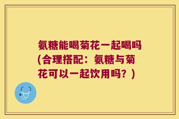 氨糖能喝菊花一起喝吗(合理搭配:氨糖与菊花可以一起饮用吗?)