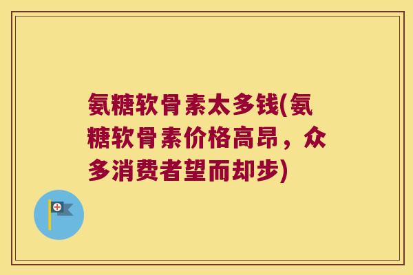 氨糖软骨素太多钱(氨糖软骨素价格高昂,众多消费者望而却步)