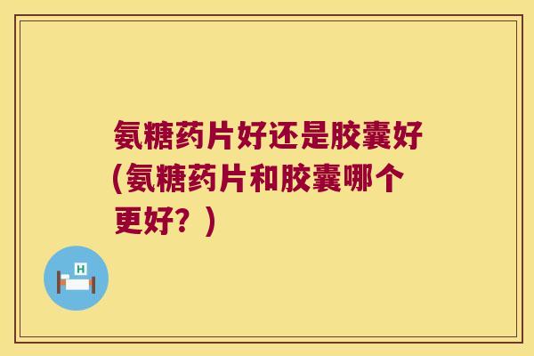 氨糖药片好还是胶囊好(氨糖药片和胶囊哪个更好?) 氨糖药片好还是胶囊好(氨糖药片和胶囊哪个更好?)