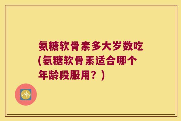 氨糖软骨素多大岁数吃(氨糖软骨素适合哪个年龄段服用?)