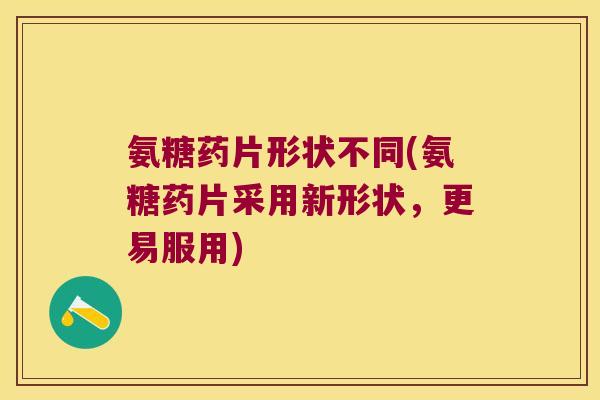 氨糖药片形状不同(氨糖药片采用新形状,更易服用)