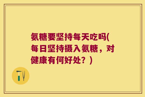 氨糖要坚持每天吃吗(每日坚持摄入氨糖,对健康有何好处?)
