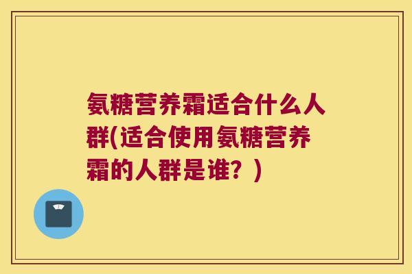 氨糖营养霜适合什么人群(适合使用氨糖营养霜的人群是谁?) 氨糖营养霜适合什么人群(适合使用氨糖营养霜的人群是谁?)