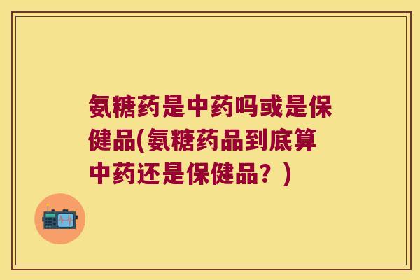 氨糖药是中药吗或是保健品(氨糖药品到底算中药还是保健品?)