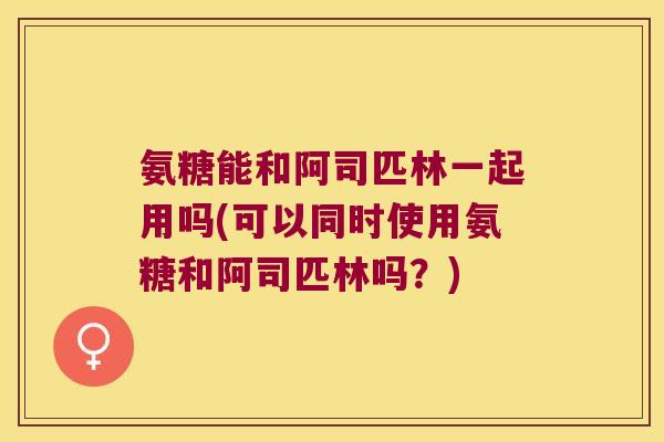 氨糖能和阿司匹林一起用吗(可以同时使用氨糖和阿司匹林吗?)